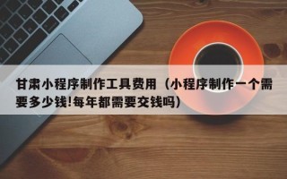 喀什甘肃小程序制作工具费用（小程序制作一个需要多少钱!每年都需要交钱吗）