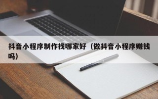 喀什抖音小程序制作找哪家好（做抖音小程序赚钱吗）