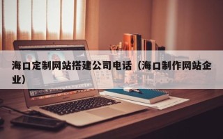 喀什海口定制网站搭建公司电话（海口制作网站企业）