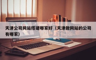 喀什天津公司网站搭建哪家好（天津做网站的公司有哪家）