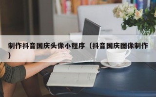 喀什制作抖音国庆头像小程序（抖音国庆图像制作）