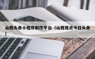喀什山西头条小程序制作平台（山西视点今日头条）